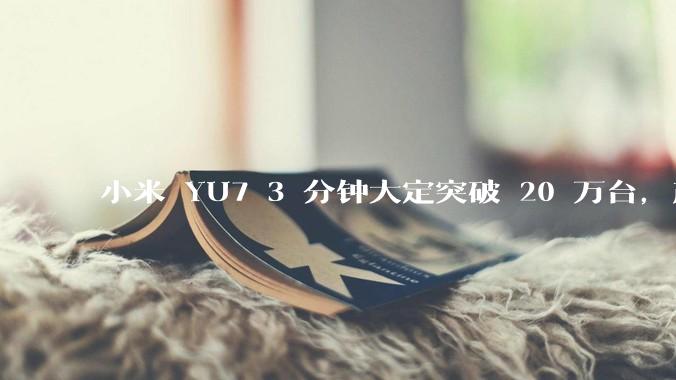 小米 YU7 3 分钟大定突破 20 万台，产能是否能跟上？用户大概多久能拿到车？