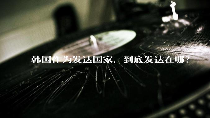 韩国作为发达国家，到底发达在哪？