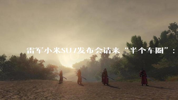 雷军小米SU7发布会请来“半个车圈”：王传福亲自捧场，王兴兴带着宇树机器人串门_董事长_张建勇_汽车
