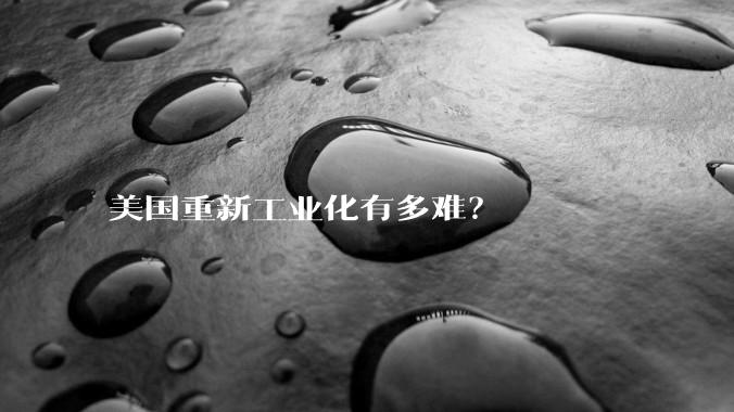 美国重新工业化有多难？