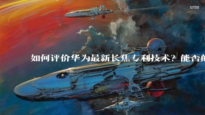 如何评价华为最新长焦专利技术？能否颠覆手机长焦摄影的目前限制？